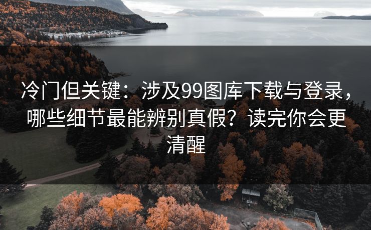 冷门但关键：涉及99图库下载与登录，哪些细节最能辨别真假？读完你会更清醒