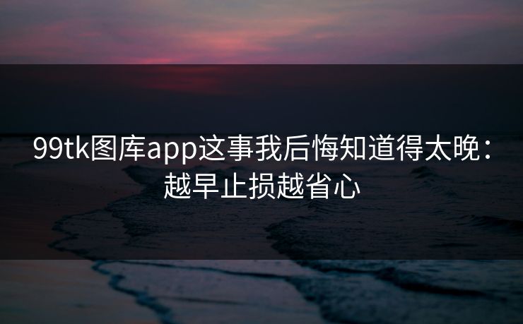 99tk图库app这事我后悔知道得太晚：越早止损越省心