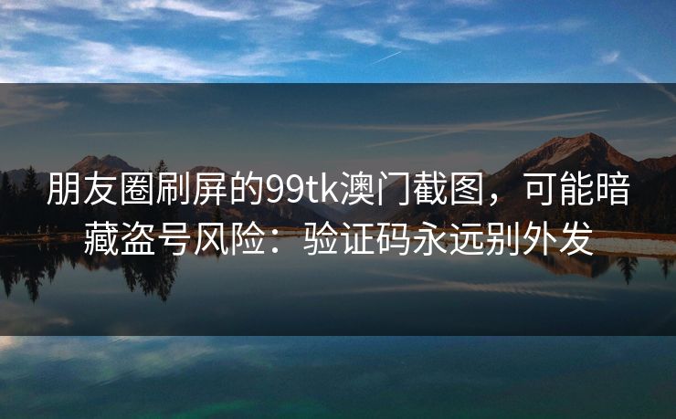 朋友圈刷屏的99tk澳门截图，可能暗藏盗号风险：验证码永远别外发