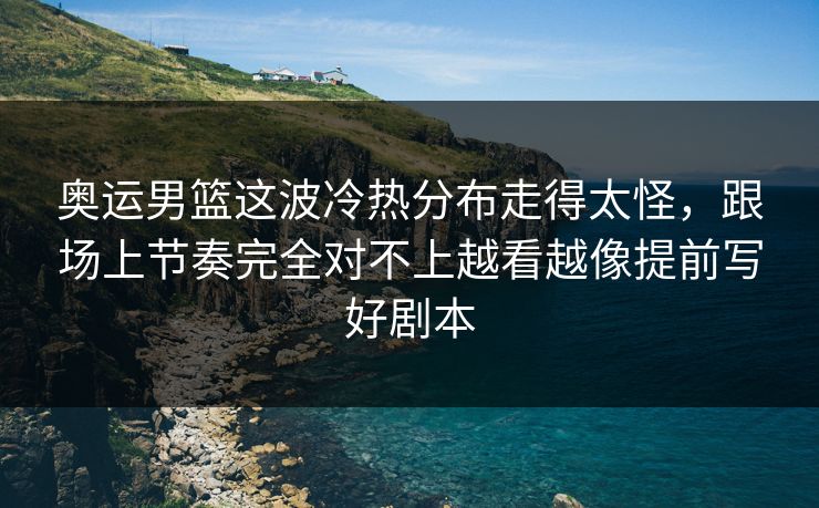 奥运男篮这波冷热分布走得太怪，跟场上节奏完全对不上越看越像提前写好剧本